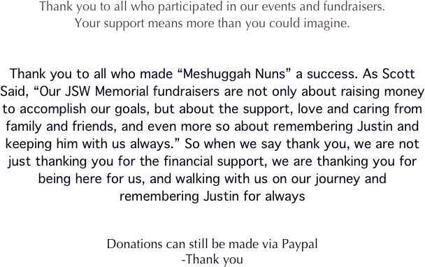 Thank you to all who participated in our events and fundraisers.
Your support means more than you could imagine.


Thank you to all who made “Meshuggah Nuns” a success. As Scott Said, “Our JSW Memorial fundraisers are not only about raising money to accomplish our goals, but about the support, love and caring from family and friends, and even more so about remembering Justin and keeping him with us always.” So when we say thank you, we are not just thanking you for the financial support, we are thanking you for being here for us, and walking with us on our journey and remembering Justin for always


Donations can still be made via Paypal
-Thank you 
