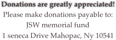 Donations are greatly appreciated!
Please make donations payable to:
JSW memorial fund
1 seneca Drive Mahopac, Ny 10541